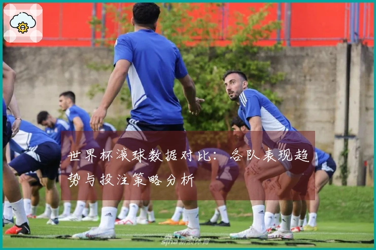 世界杯滚球数据对比：各队表现趋势与投注策略分析