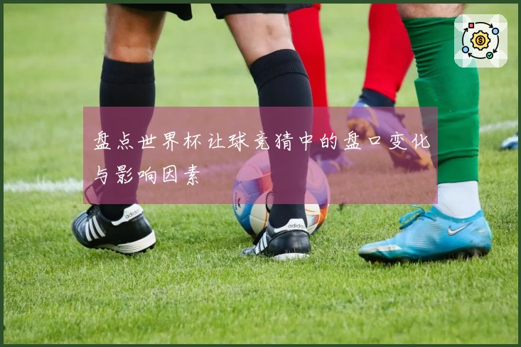 盘点世界杯让球竞猜中的盘口变化与影响因素